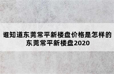 谁知道东莞常平新楼盘价格是怎样的 东莞常平新楼盘2020